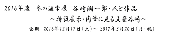 2016年度　冬の通常展
「谷崎潤一郎　人と作品」～肉筆に見る文豪谷崎～
　会期　2016年12月17日（土）～ 3月20日（月・祝）