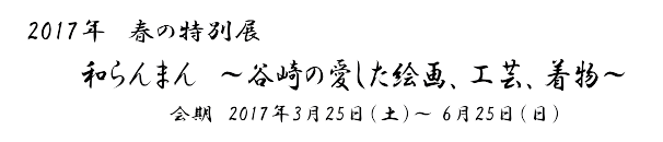 2017年　春の特別展
和らんまん　～谷崎の愛した絵画、工芸、着物～
　会期　2017年3月25日（土）～ 6月25日（日）