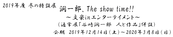 2019年度 冬の特設展 潤一郎、The show time!!～文豪inエンターテイメント～　会期　2019年12月14日(土)～ 2020年3月8日(日)