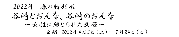 2022年春の特別展「谷崎とおんな、谷崎のおんな～女性に縁どられた文豪～」　会期　2022年4月2日(土)～7月24日(日)